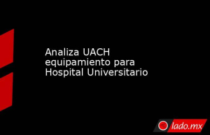 Analiza UACH equipamiento para Hospital Universitario